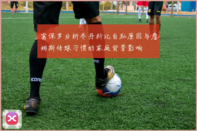 富保罗分析乔丹科比自私原因与詹姆斯传球习惯的家庭背景影响