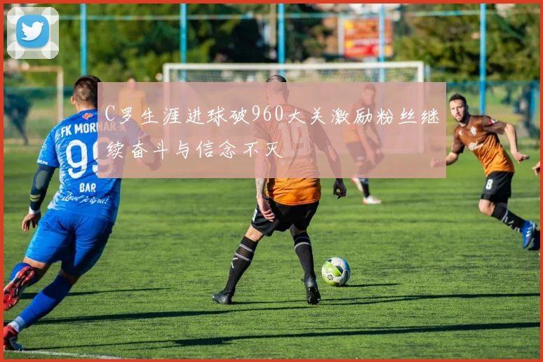 C罗生涯进球破960大关激励粉丝继续奋斗与信念不灭