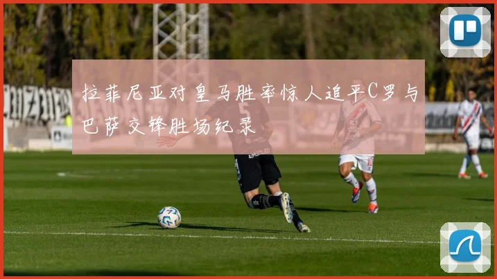 拉菲尼亚对皇马胜率惊人追平C罗与巴萨交锋胜场纪录
