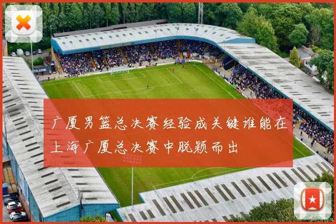 广厦男篮总决赛经验成关键谁能在上海广厦总决赛中脱颖而出