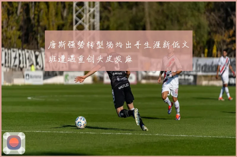 唐斯强势转型场均出手生涯新低文班遭遇重创头皮发麻