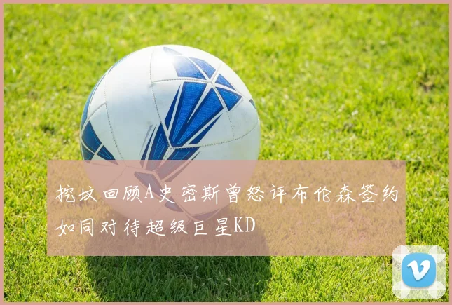 挖坟回顾A史密斯曾怒评布伦森签约如同对待超级巨星KD