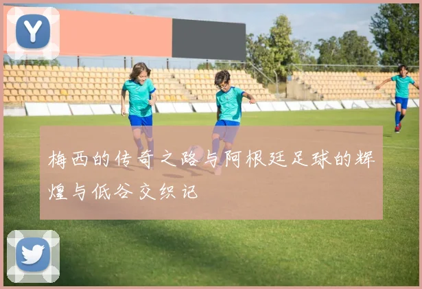 梅西的传奇之路与阿根廷足球的辉煌与低谷交织记