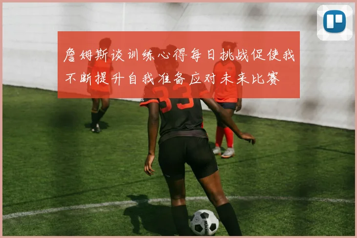 詹姆斯谈训练心得每日挑战促使我不断提升自我准备应对未来比赛