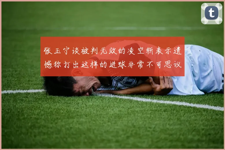 张玉宁谈被判无效的凌空斩表示遗憾称打出这样的进球非常不可思议