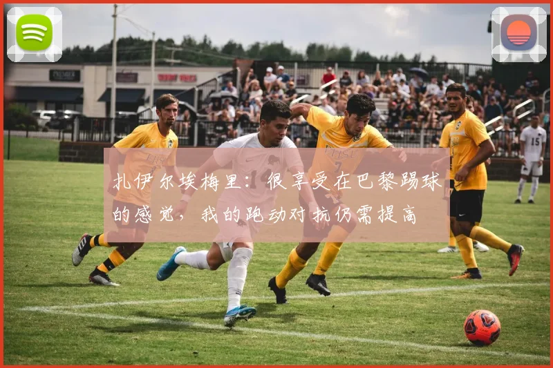 扎伊尔埃梅里：很享受在巴黎踢球的感觉，我的跑动对抗仍需提高