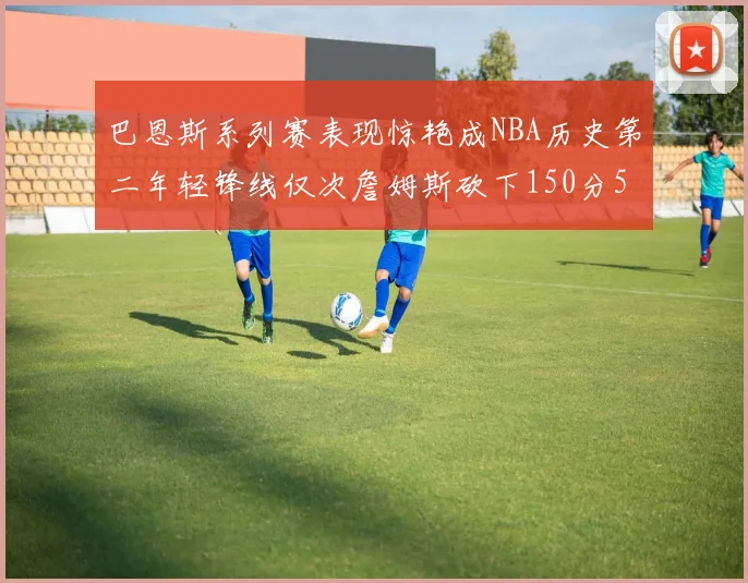 巴恩斯系列赛表现惊艳成NBA历史第二年轻锋线仅次詹姆斯砍下150分50助