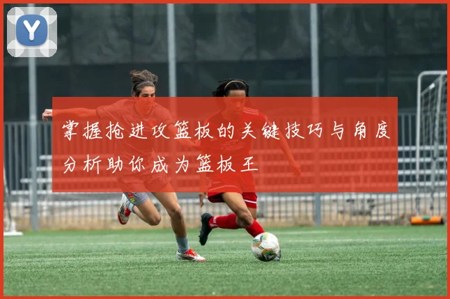 掌握抢进攻篮板的关键技巧与角度分析助你成为篮板王