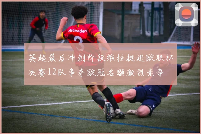 英超最后冲刺阶段维拉挺进欧联杯决赛12队争夺欧冠名额激烈竞争