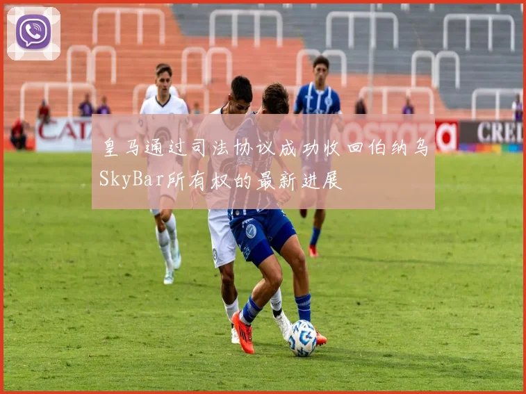 皇马通过司法协议成功收回伯纳乌SkyBar所有权的最新进展